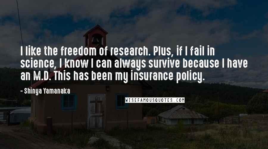 Shinya Yamanaka Quotes: I like the freedom of research. Plus, if I fail in science, I know I can always survive because I have an M.D. This has been my insurance policy.