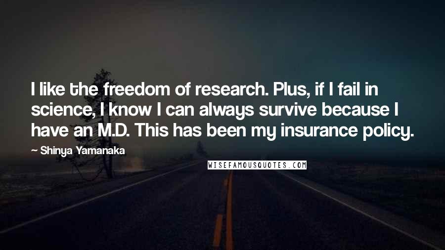 Shinya Yamanaka Quotes: I like the freedom of research. Plus, if I fail in science, I know I can always survive because I have an M.D. This has been my insurance policy.