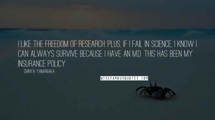 Shinya Yamanaka Quotes: I like the freedom of research. Plus, if I fail in science, I know I can always survive because I have an M.D. This has been my insurance policy.