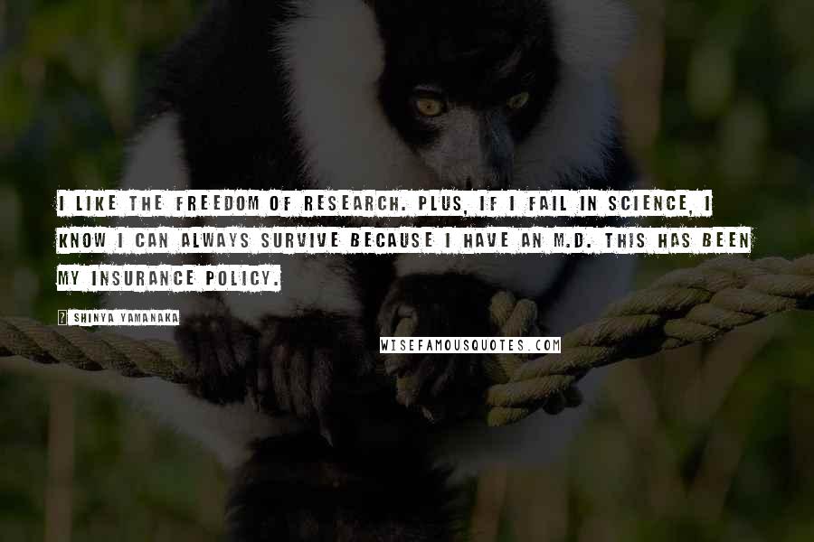 Shinya Yamanaka Quotes: I like the freedom of research. Plus, if I fail in science, I know I can always survive because I have an M.D. This has been my insurance policy.