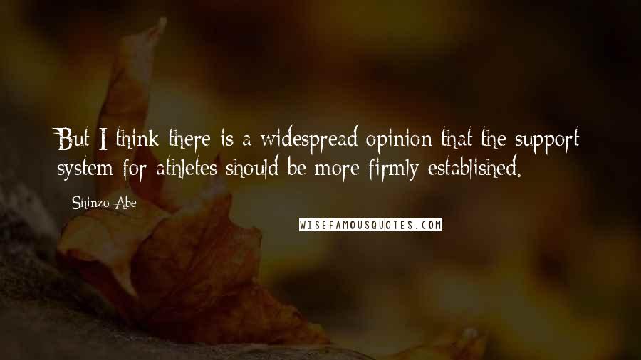 Shinzo Abe Quotes: But I think there is a widespread opinion that the support system for athletes should be more firmly established.