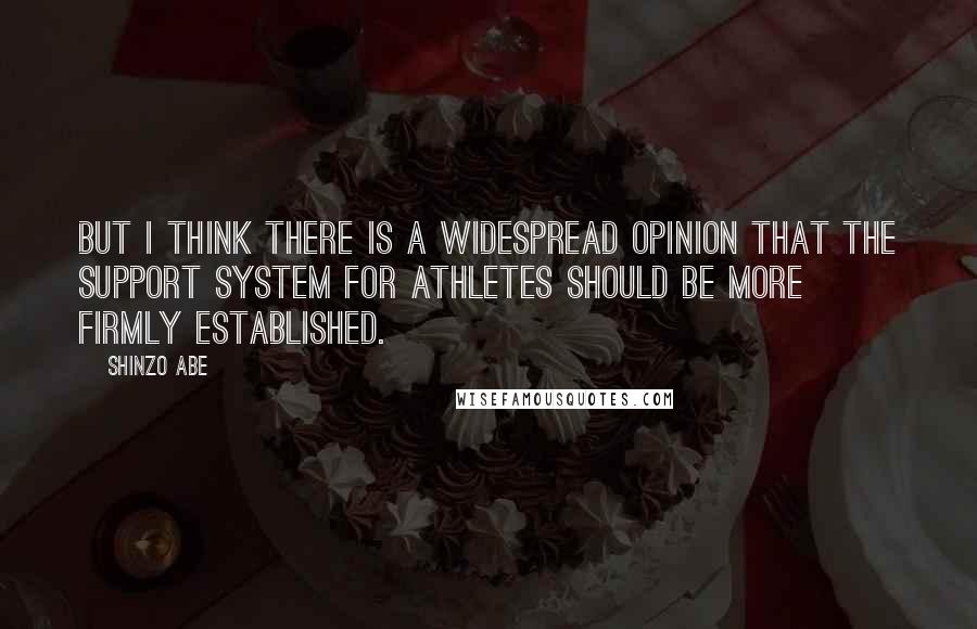 Shinzo Abe Quotes: But I think there is a widespread opinion that the support system for athletes should be more firmly established.