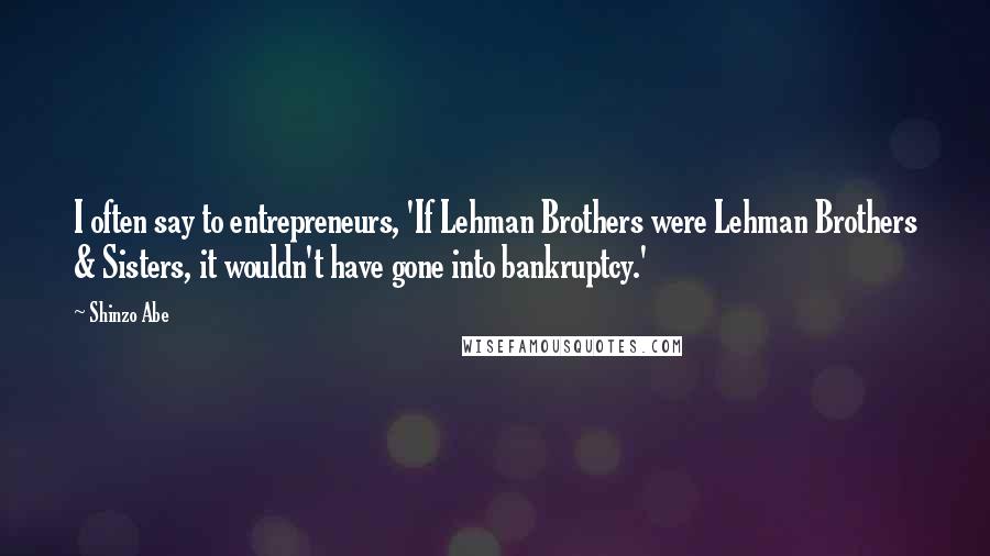 Shinzo Abe Quotes: I often say to entrepreneurs, 'If Lehman Brothers were Lehman Brothers & Sisters, it wouldn't have gone into bankruptcy.'