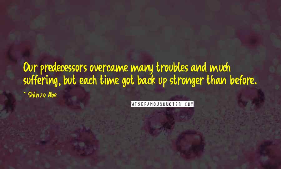 Shinzo Abe Quotes: Our predecessors overcame many troubles and much suffering, but each time got back up stronger than before.