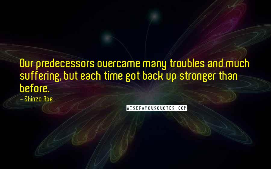 Shinzo Abe Quotes: Our predecessors overcame many troubles and much suffering, but each time got back up stronger than before.