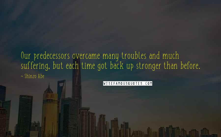 Shinzo Abe Quotes: Our predecessors overcame many troubles and much suffering, but each time got back up stronger than before.