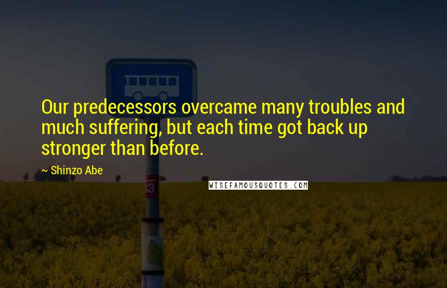 Shinzo Abe Quotes: Our predecessors overcame many troubles and much suffering, but each time got back up stronger than before.