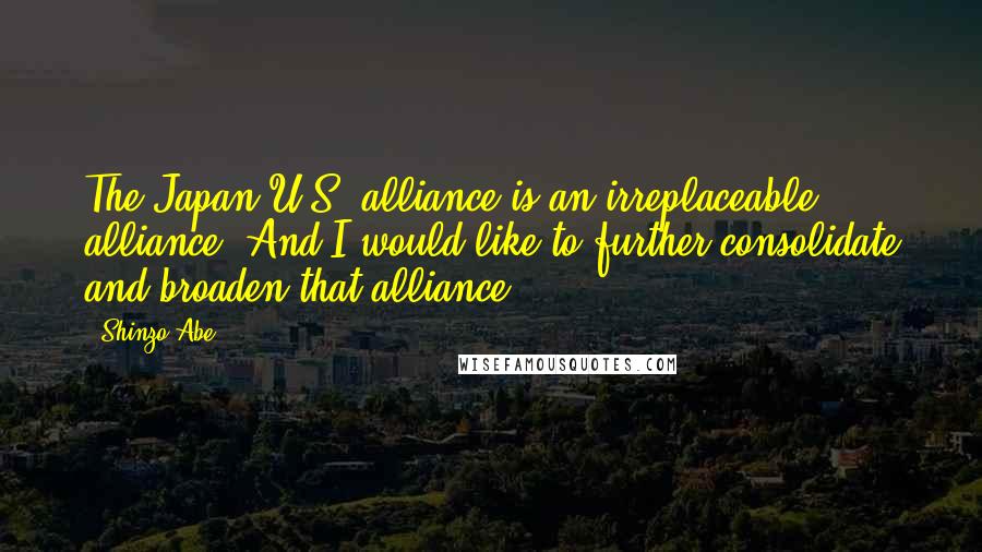 Shinzo Abe Quotes: The Japan-U.S. alliance is an irreplaceable alliance. And I would like to further consolidate and broaden that alliance.