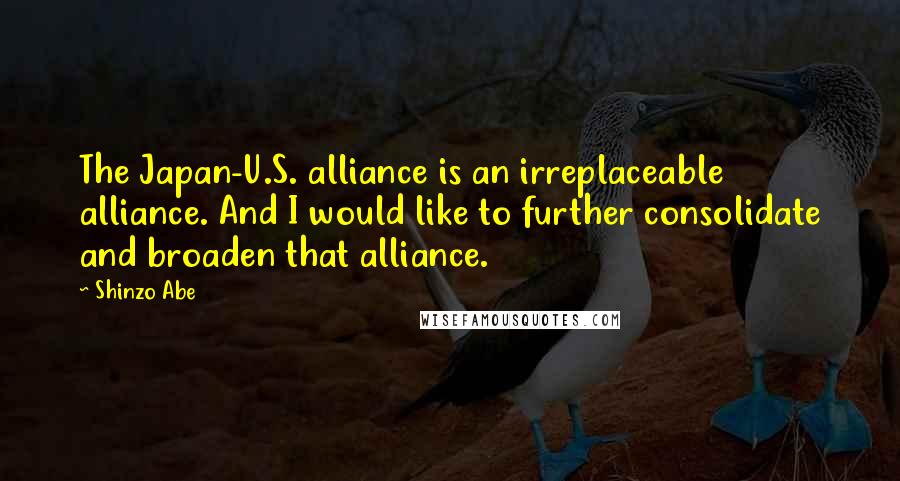 Shinzo Abe Quotes: The Japan-U.S. alliance is an irreplaceable alliance. And I would like to further consolidate and broaden that alliance.