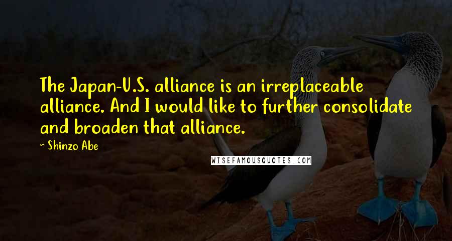 Shinzo Abe Quotes: The Japan-U.S. alliance is an irreplaceable alliance. And I would like to further consolidate and broaden that alliance.