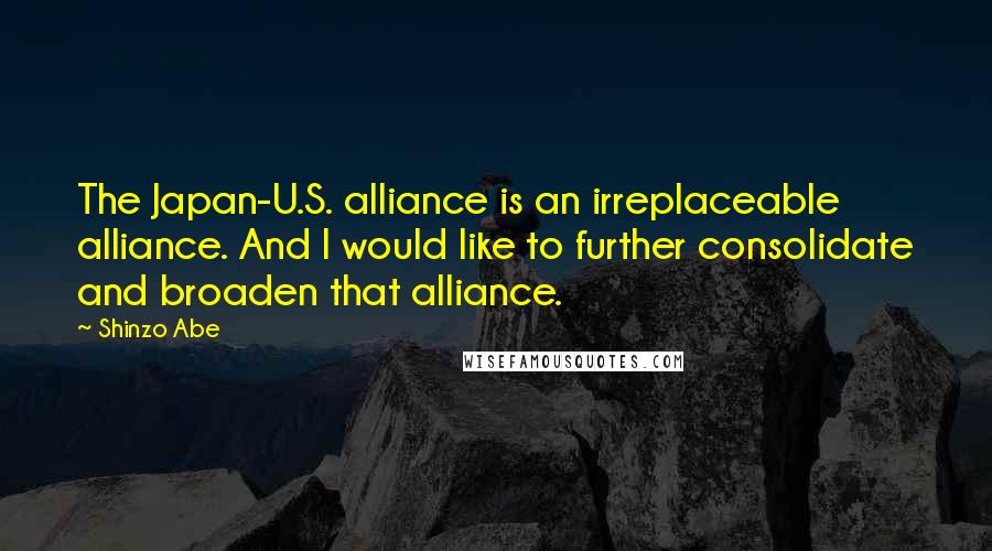 Shinzo Abe Quotes: The Japan-U.S. alliance is an irreplaceable alliance. And I would like to further consolidate and broaden that alliance.