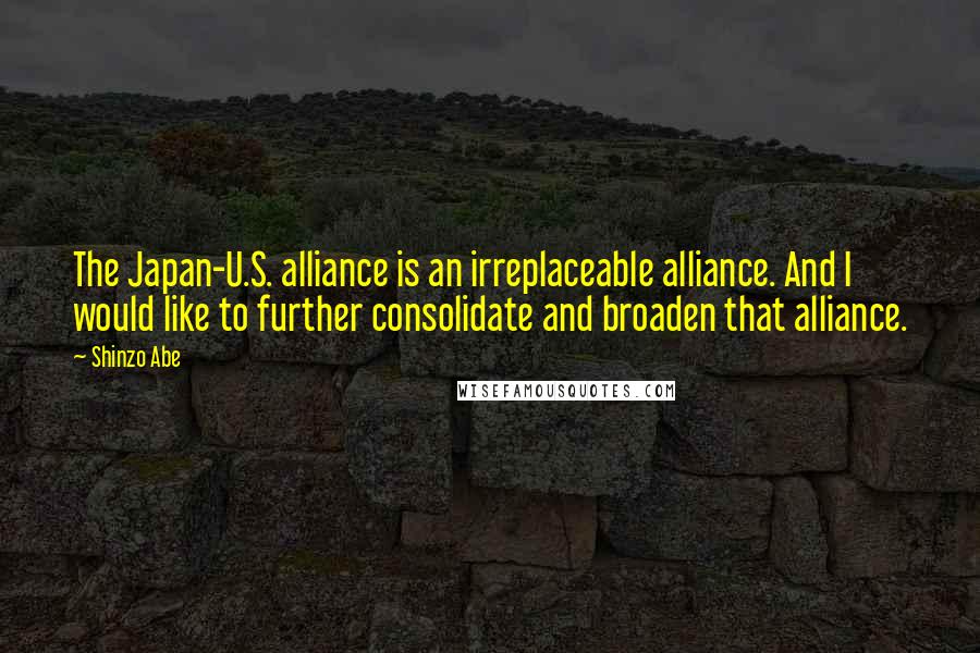 Shinzo Abe Quotes: The Japan-U.S. alliance is an irreplaceable alliance. And I would like to further consolidate and broaden that alliance.