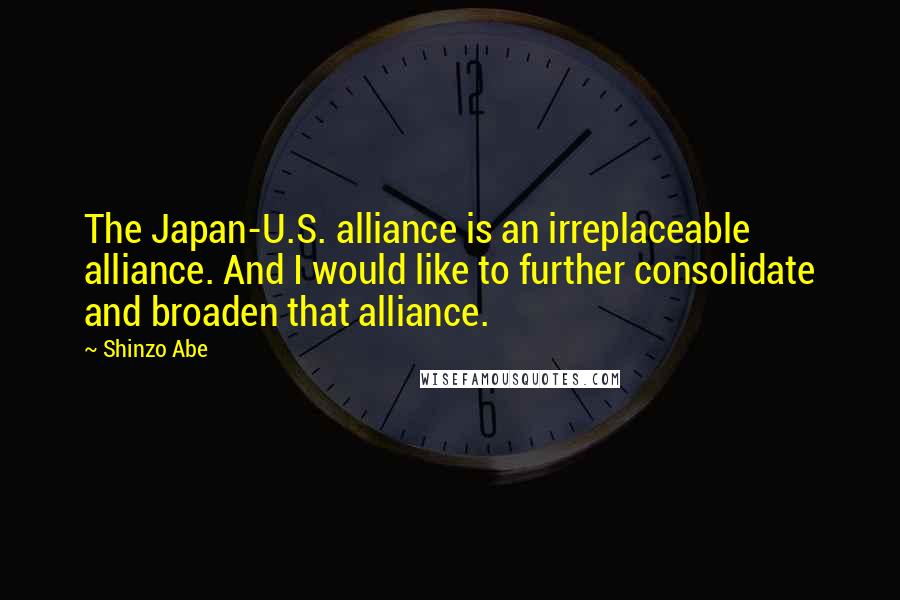 Shinzo Abe Quotes: The Japan-U.S. alliance is an irreplaceable alliance. And I would like to further consolidate and broaden that alliance.