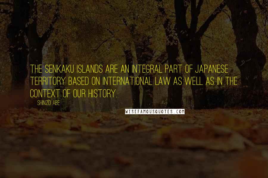 Shinzo Abe Quotes: The Senkaku Islands are an integral part of Japanese territory based on international law as well as in the context of our history.