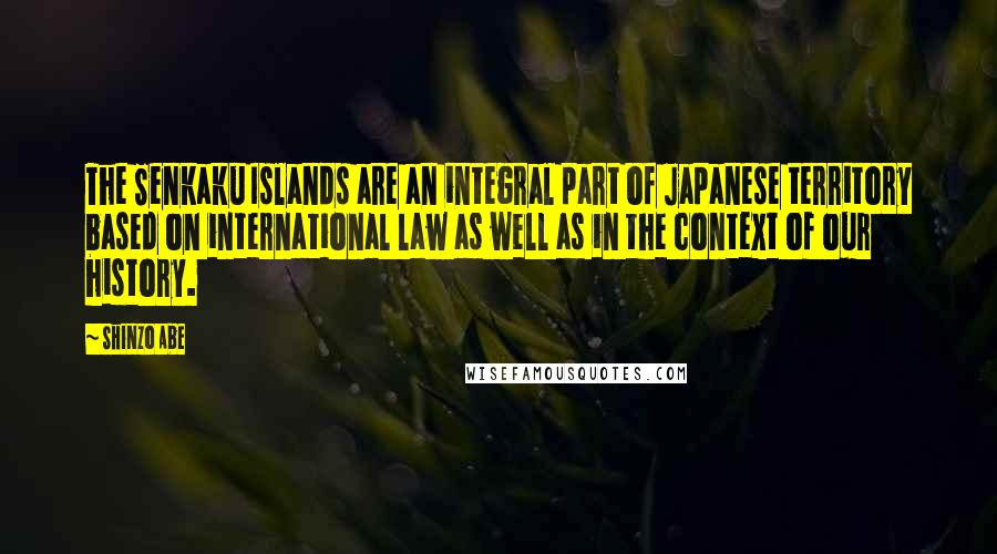 Shinzo Abe Quotes: The Senkaku Islands are an integral part of Japanese territory based on international law as well as in the context of our history.