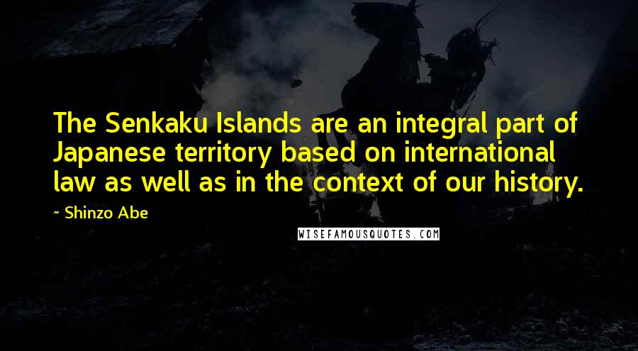 Shinzo Abe Quotes: The Senkaku Islands are an integral part of Japanese territory based on international law as well as in the context of our history.