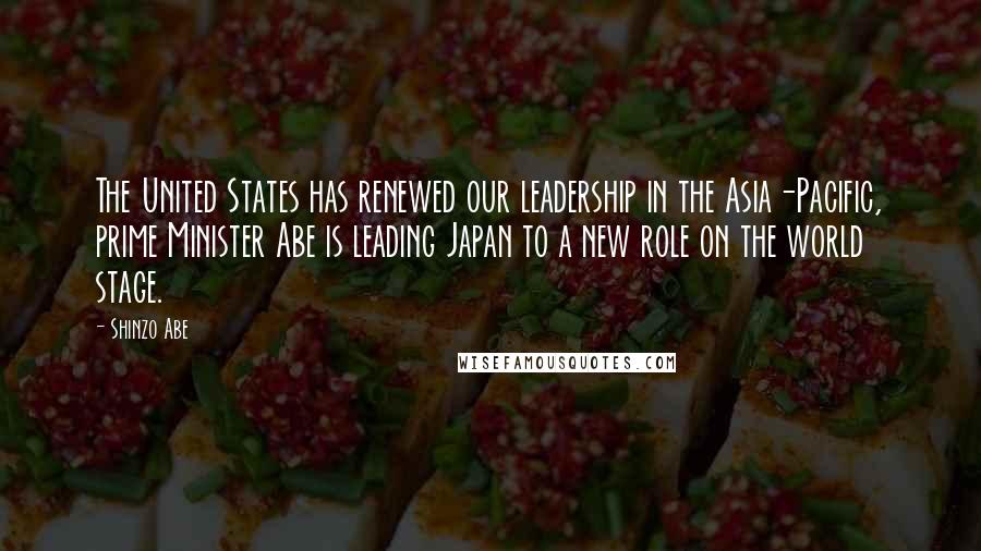 Shinzo Abe Quotes: The United States has renewed our leadership in the Asia-Pacific, prime Minister Abe is leading Japan to a new role on the world stage.