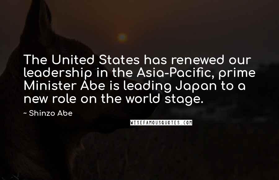 Shinzo Abe Quotes: The United States has renewed our leadership in the Asia-Pacific, prime Minister Abe is leading Japan to a new role on the world stage.