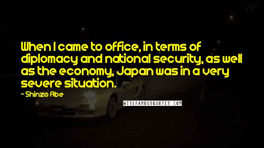 Shinzo Abe Quotes: When I came to office, in terms of diplomacy and national security, as well as the economy, Japan was in a very severe situation.