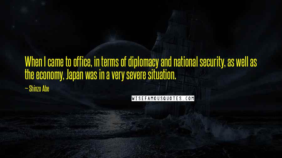 Shinzo Abe Quotes: When I came to office, in terms of diplomacy and national security, as well as the economy, Japan was in a very severe situation.