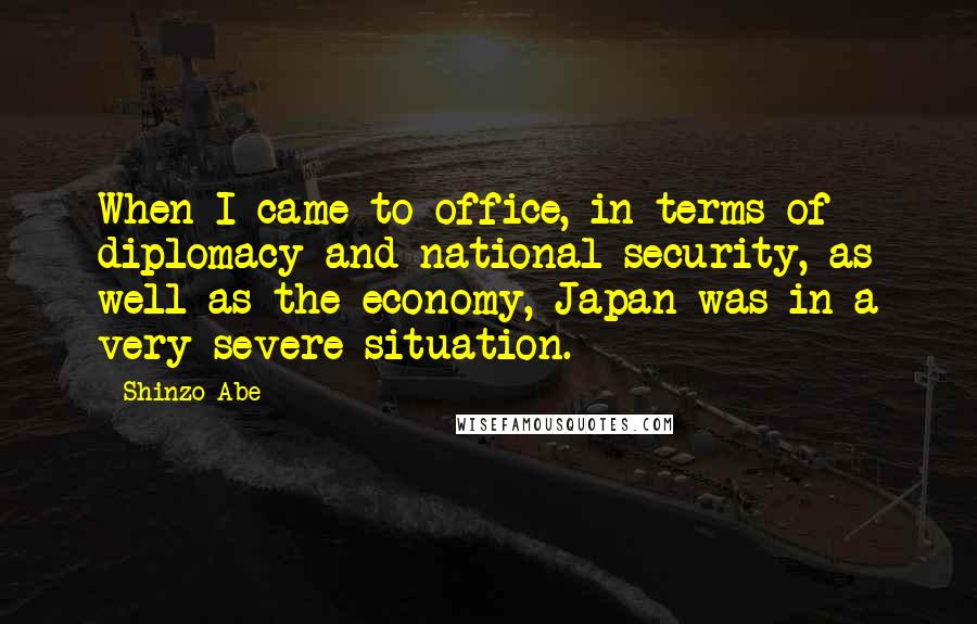 Shinzo Abe Quotes: When I came to office, in terms of diplomacy and national security, as well as the economy, Japan was in a very severe situation.