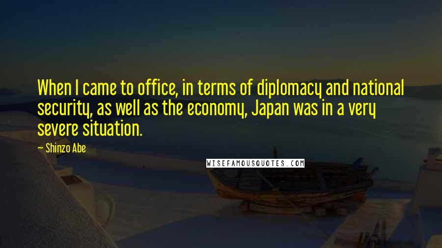 Shinzo Abe Quotes: When I came to office, in terms of diplomacy and national security, as well as the economy, Japan was in a very severe situation.