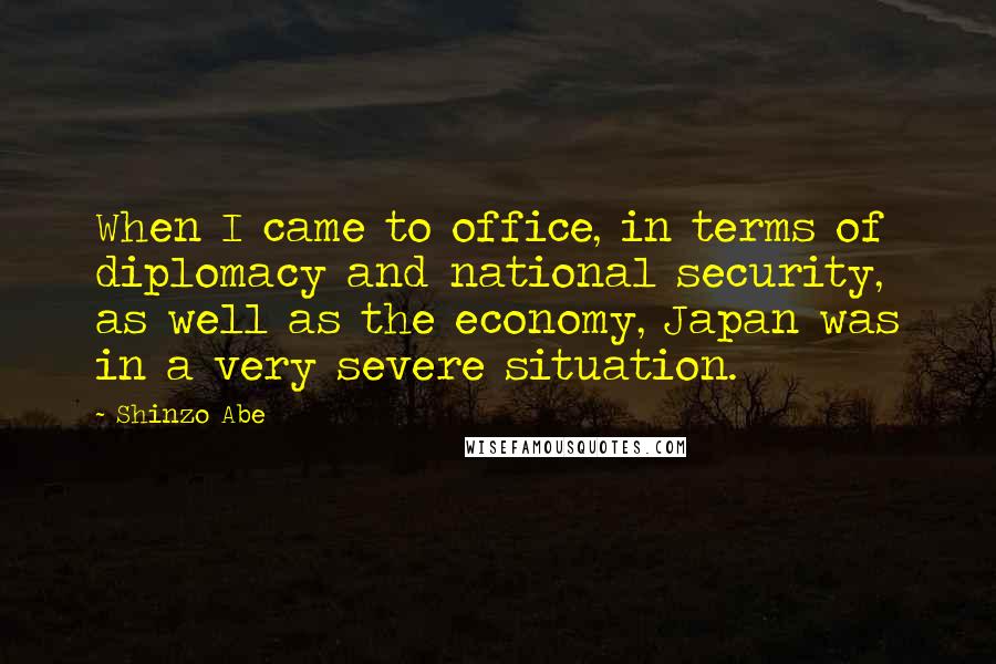 Shinzo Abe Quotes: When I came to office, in terms of diplomacy and national security, as well as the economy, Japan was in a very severe situation.