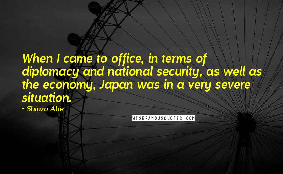 Shinzo Abe Quotes: When I came to office, in terms of diplomacy and national security, as well as the economy, Japan was in a very severe situation.