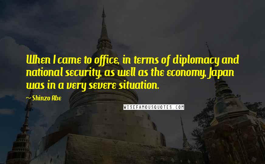 Shinzo Abe Quotes: When I came to office, in terms of diplomacy and national security, as well as the economy, Japan was in a very severe situation.