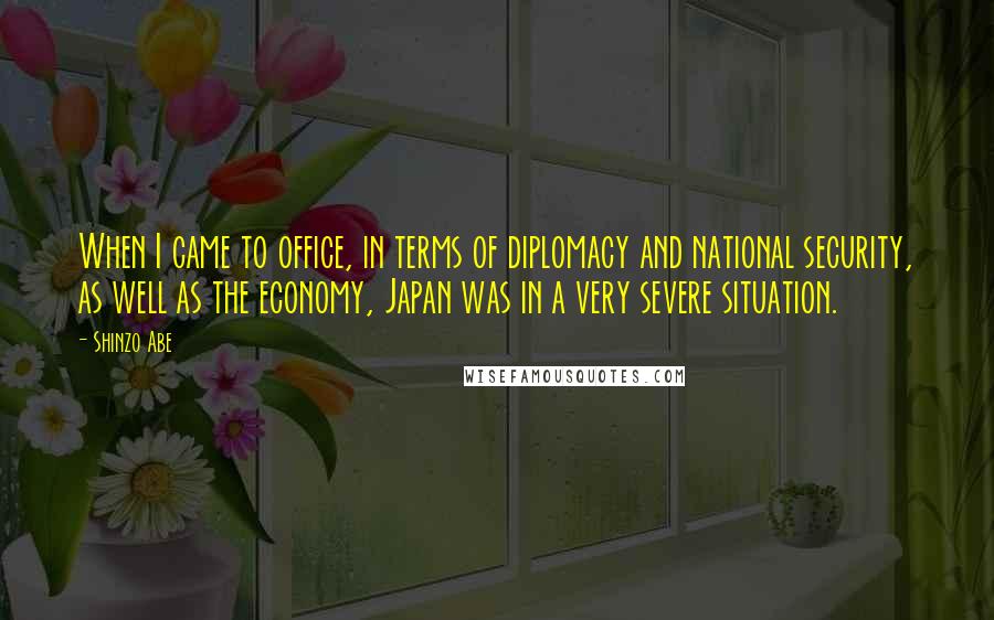 Shinzo Abe Quotes: When I came to office, in terms of diplomacy and national security, as well as the economy, Japan was in a very severe situation.