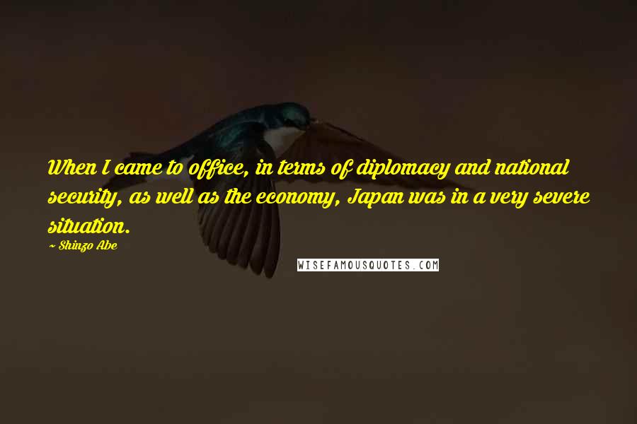 Shinzo Abe Quotes: When I came to office, in terms of diplomacy and national security, as well as the economy, Japan was in a very severe situation.