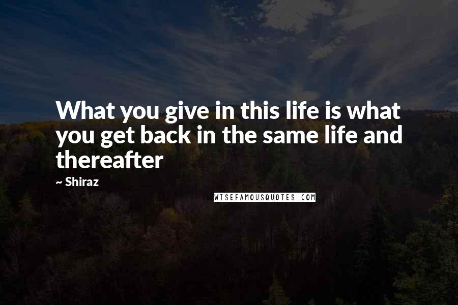 Shiraz Quotes: What you give in this life is what you get back in the same life and thereafter