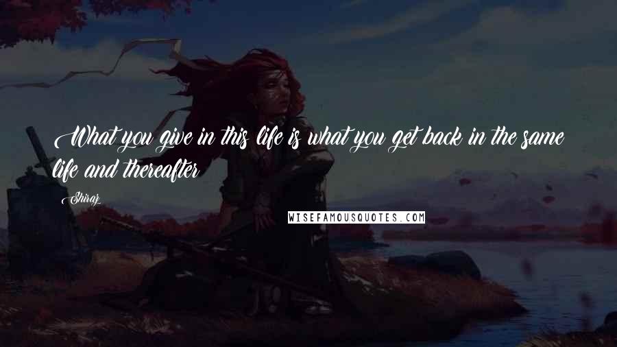 Shiraz Quotes: What you give in this life is what you get back in the same life and thereafter