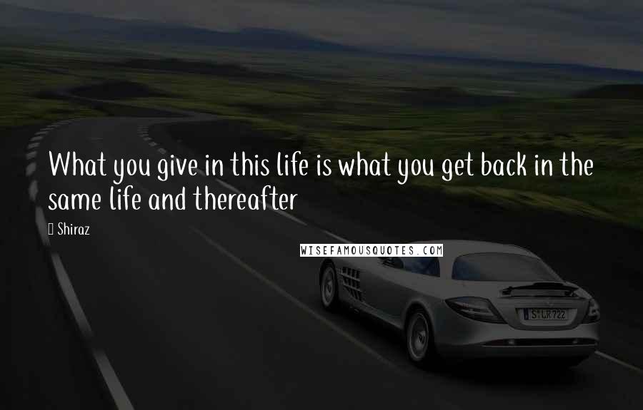 Shiraz Quotes: What you give in this life is what you get back in the same life and thereafter