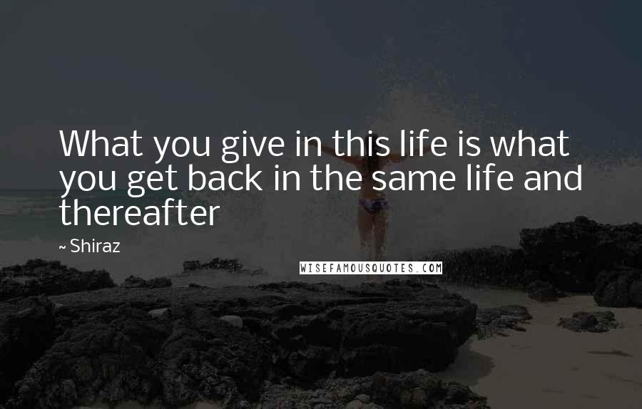 Shiraz Quotes: What you give in this life is what you get back in the same life and thereafter