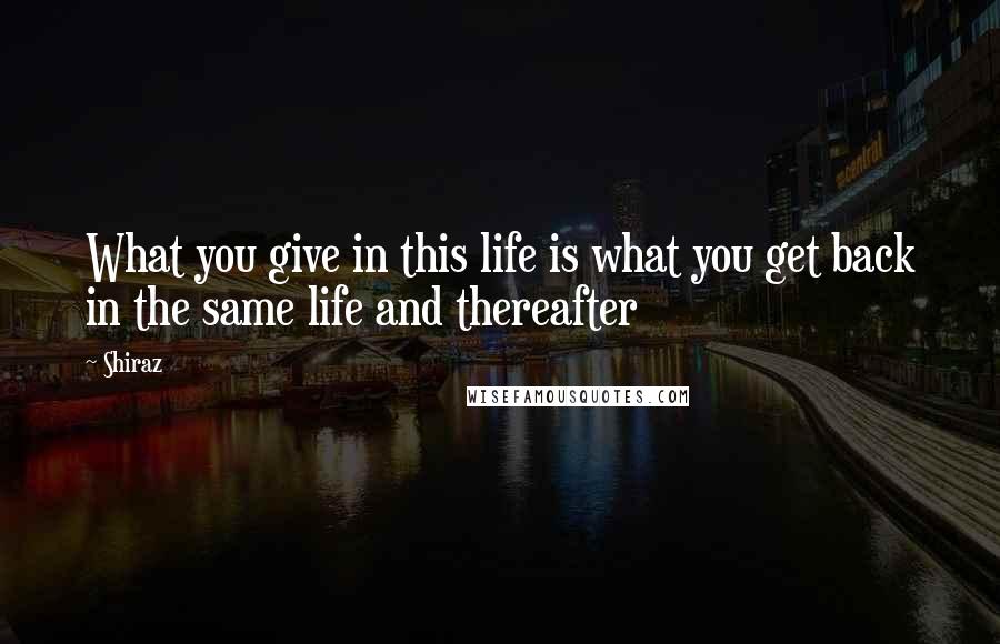 Shiraz Quotes: What you give in this life is what you get back in the same life and thereafter