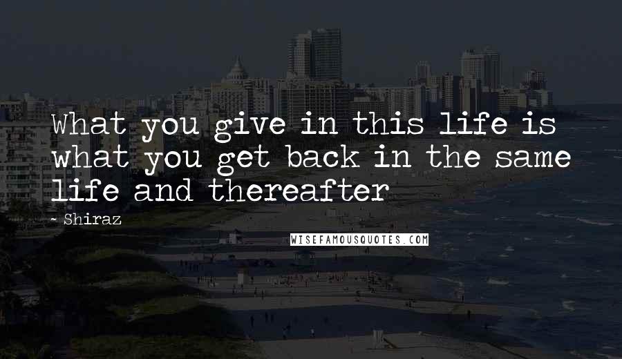 Shiraz Quotes: What you give in this life is what you get back in the same life and thereafter