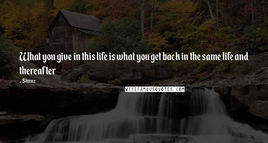 Shiraz Quotes: What you give in this life is what you get back in the same life and thereafter