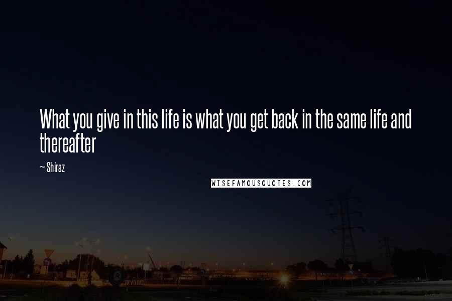 Shiraz Quotes: What you give in this life is what you get back in the same life and thereafter