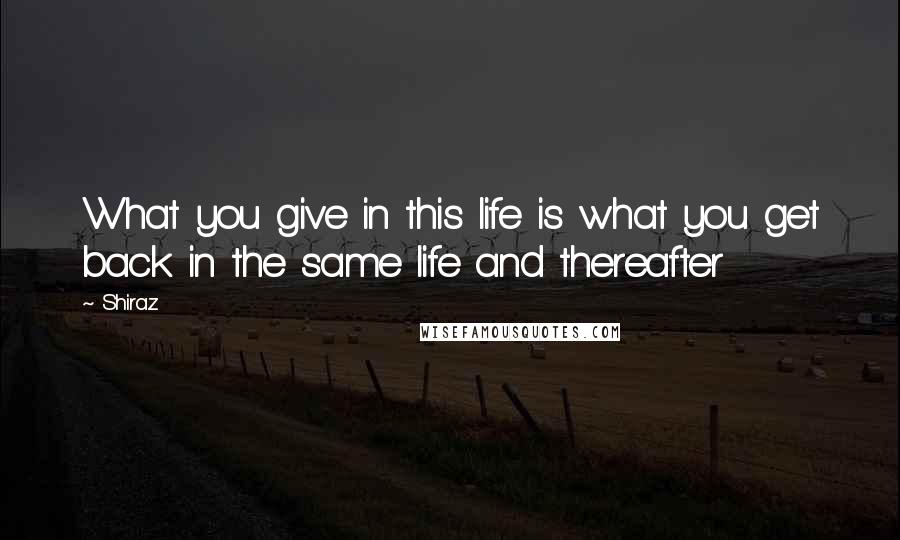 Shiraz Quotes: What you give in this life is what you get back in the same life and thereafter