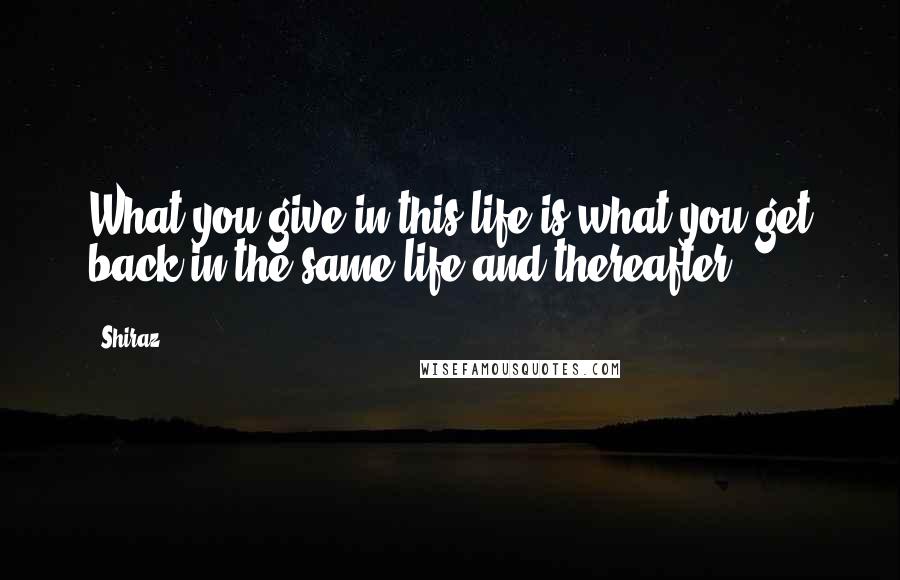 Shiraz Quotes: What you give in this life is what you get back in the same life and thereafter