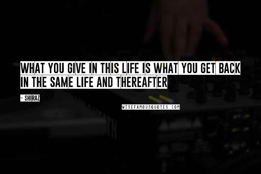 Shiraz Quotes: What you give in this life is what you get back in the same life and thereafter