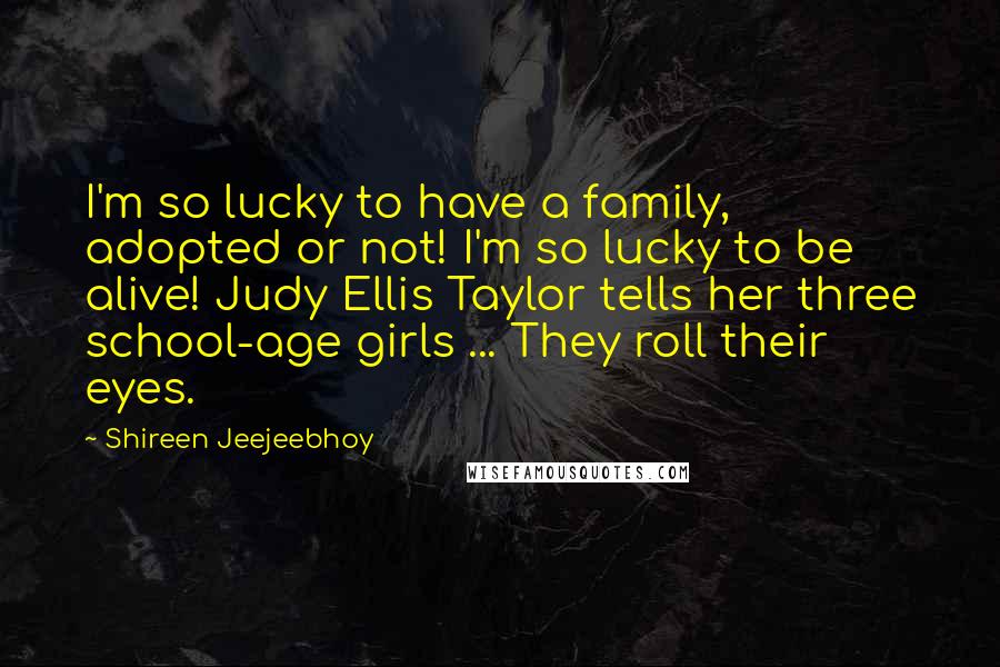 Shireen Jeejeebhoy Quotes: I'm so lucky to have a family, adopted or not! I'm so lucky to be alive! Judy Ellis Taylor tells her three school-age girls ... They roll their eyes.