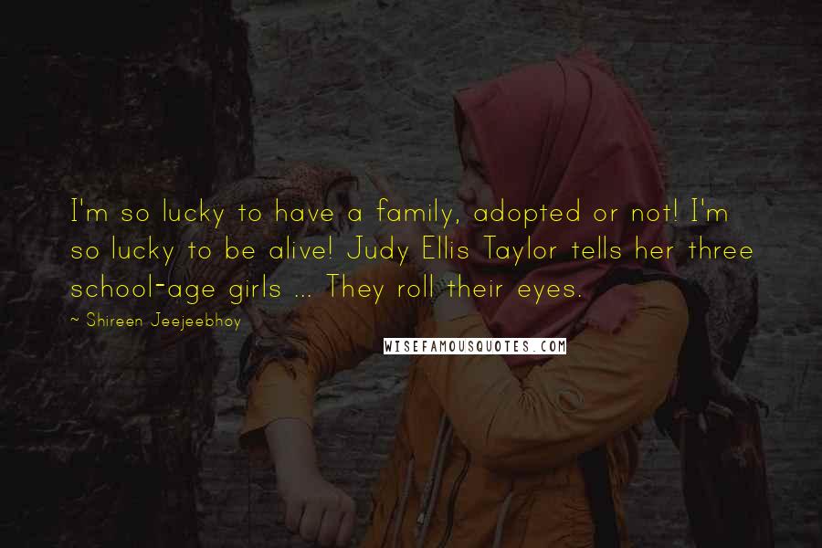 Shireen Jeejeebhoy Quotes: I'm so lucky to have a family, adopted or not! I'm so lucky to be alive! Judy Ellis Taylor tells her three school-age girls ... They roll their eyes.