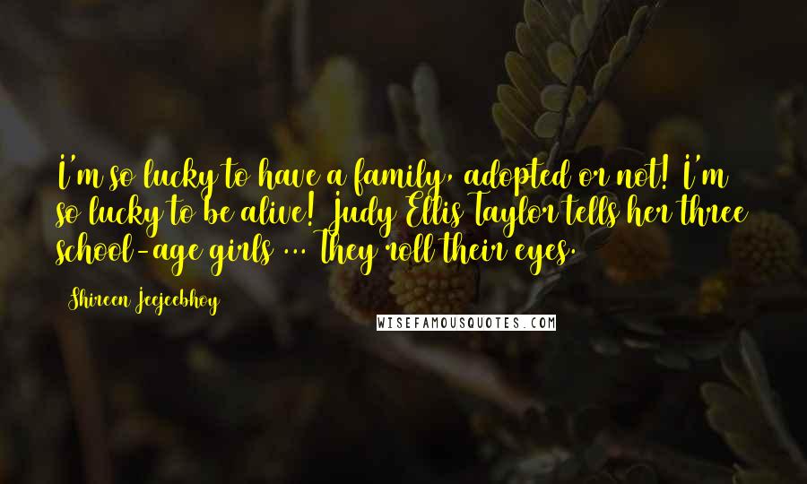 Shireen Jeejeebhoy Quotes: I'm so lucky to have a family, adopted or not! I'm so lucky to be alive! Judy Ellis Taylor tells her three school-age girls ... They roll their eyes.