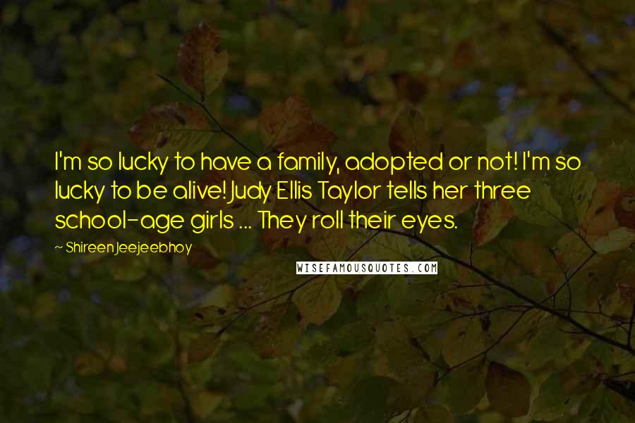 Shireen Jeejeebhoy Quotes: I'm so lucky to have a family, adopted or not! I'm so lucky to be alive! Judy Ellis Taylor tells her three school-age girls ... They roll their eyes.