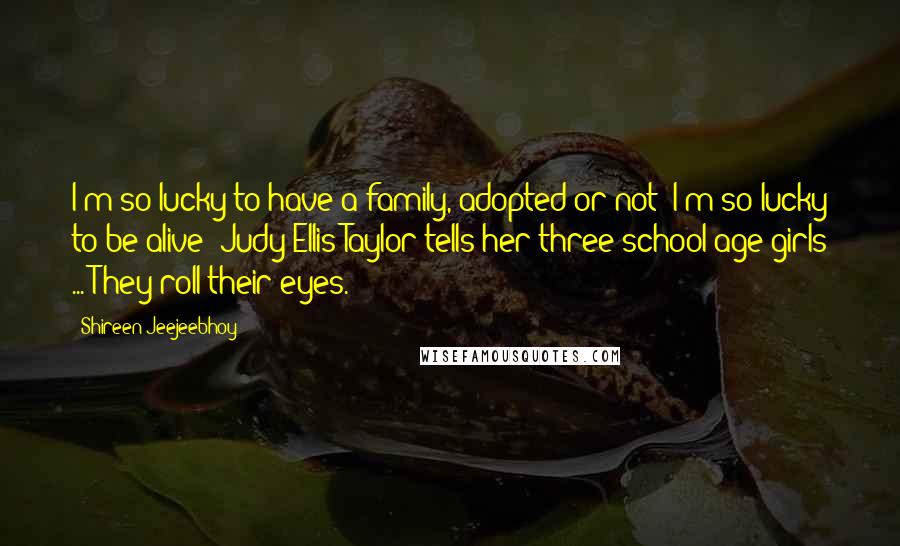 Shireen Jeejeebhoy Quotes: I'm so lucky to have a family, adopted or not! I'm so lucky to be alive! Judy Ellis Taylor tells her three school-age girls ... They roll their eyes.