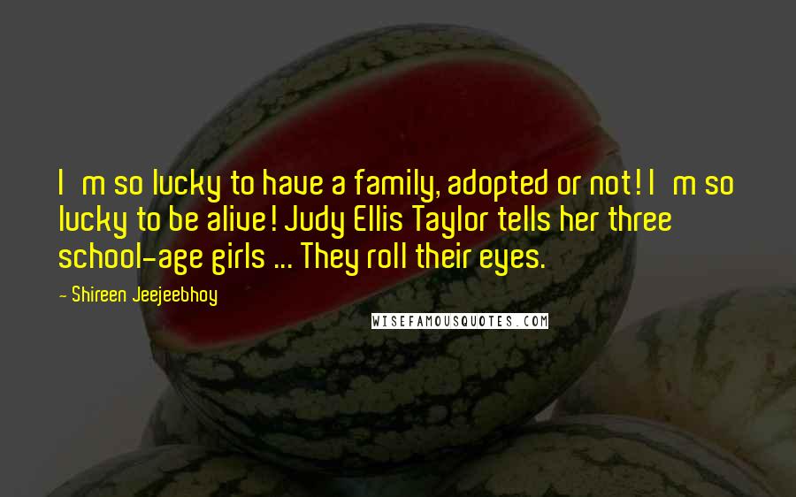 Shireen Jeejeebhoy Quotes: I'm so lucky to have a family, adopted or not! I'm so lucky to be alive! Judy Ellis Taylor tells her three school-age girls ... They roll their eyes.