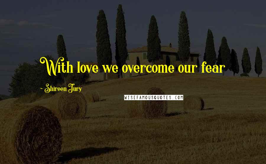 Shireen Jury Quotes: With love we overcome our fear