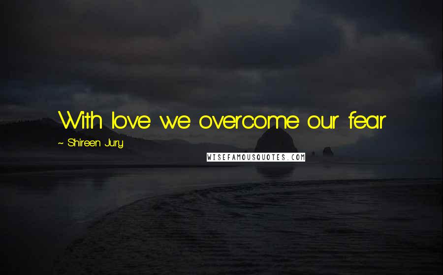 Shireen Jury Quotes: With love we overcome our fear